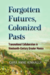 Forgotten Futures, Colonized Pasts : Transnational Collaboration in Nineteenth-Century Greater Mexico by Cara Anne Kinnally